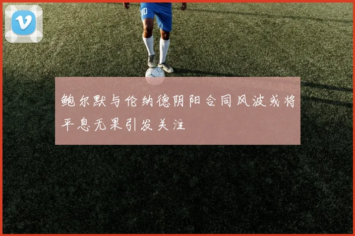 鲍尔默与伦纳德阴阳合同风波或将平息无果引发关注