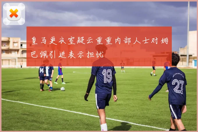 皇马更衣室疑云重重内部人士对姆巴佩引进表示担忧