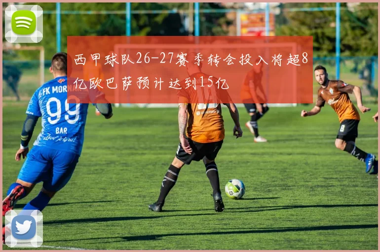 西甲球队26-27赛季转会投入将超8亿欧巴萨预计达到15亿