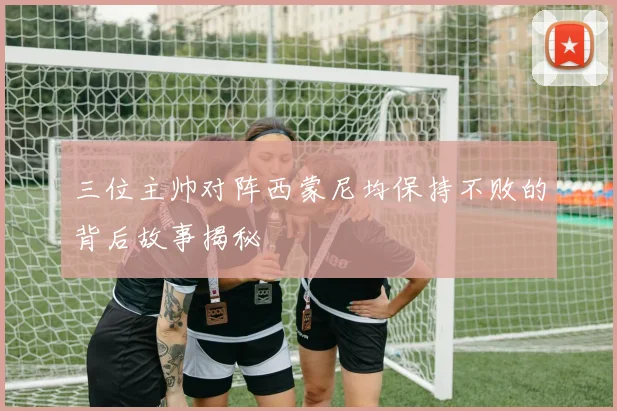 三位主帅对阵西蒙尼均保持不败的背后故事揭秘