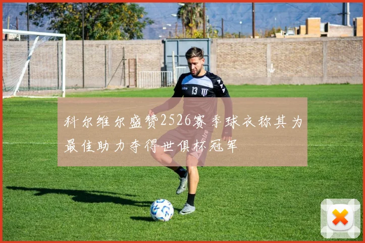 科尔维尔盛赞2526赛季球衣称其为最佳助力夺得世俱杯冠军